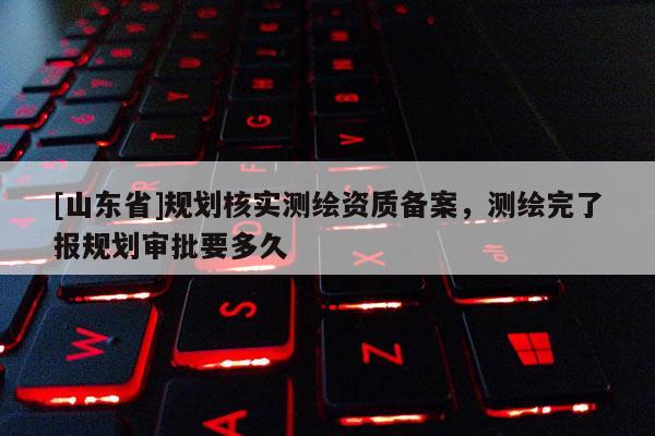 [山东省]规划核实测绘资质备案，测绘完了报规划审批要多久