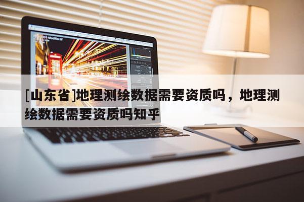 [山东省]地理测绘数据需要资质吗，地理测绘数据需要资质吗知乎