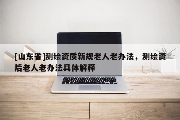 [山东省]测绘资质新规老人老办法，测绘资后老人老办法具体解释