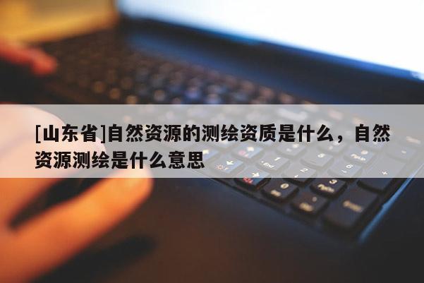 [山东省]自然资源的测绘资质是什么，自然资源测绘是什么意思