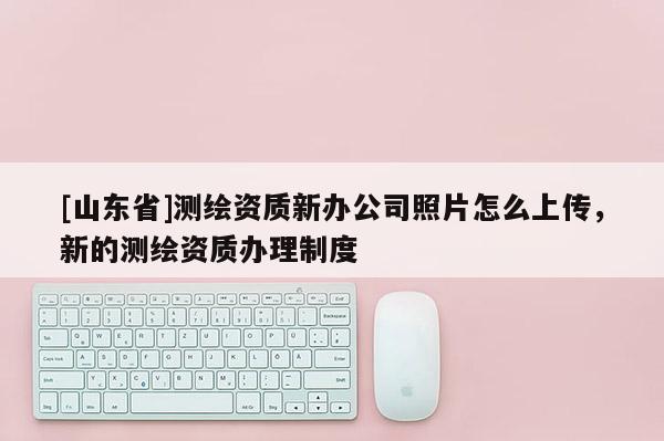 [山东省]测绘资质新办公司照片怎么上传，新的测绘资质办理制度