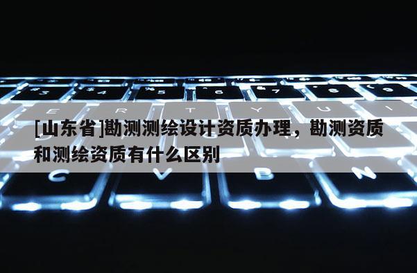 [山东省]勘测测绘设计资质办理，勘测资质和测绘资质有什么区别