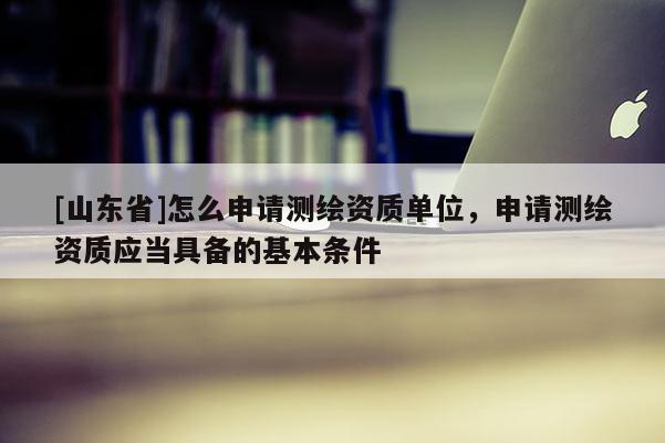[山东省]怎么申请测绘资质单位，申请测绘资质应当具备的基本条件
