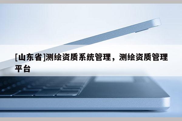 [山东省]测绘资质系统管理，测绘资质管理平台