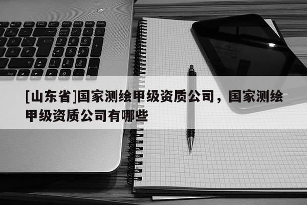 [山东省]国家测绘甲级资质公司，国家测绘甲级资质公司有哪些