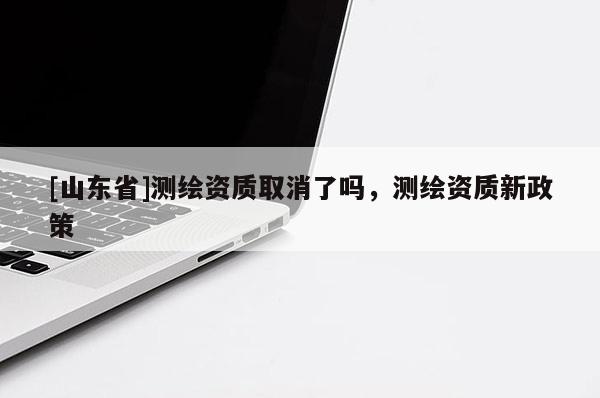 [山东省]测绘资质取消了吗，测绘资质新政策