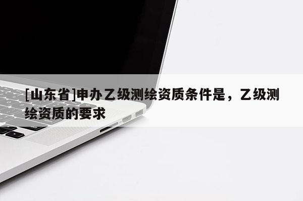 [山东省]申办乙级测绘资质条件是，乙级测绘资质的要求