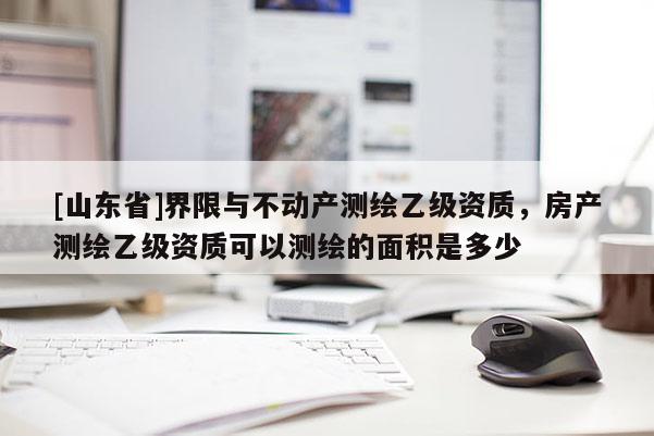 [山东省]界限与不动产测绘乙级资质，房产测绘乙级资质可以测绘的面积是多少
