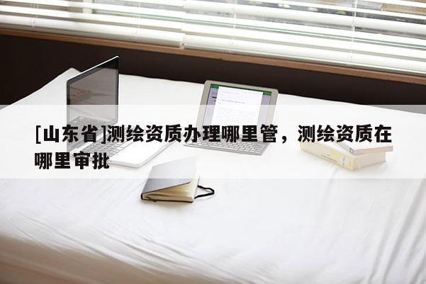 [山东省]测绘资质办理哪里管，测绘资质在哪里审批