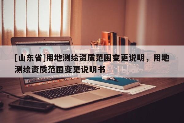 [山东省]用地测绘资质范围变更说明，用地测绘资质范围变更说明书