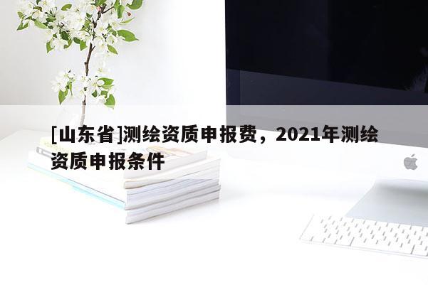 [山东省]测绘资质申报费，2021年测绘资质申报条件