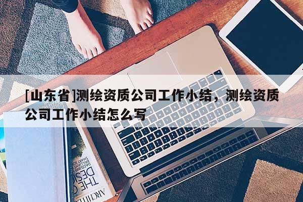 [山东省]测绘资质公司工作小结，测绘资质公司工作小结怎么写