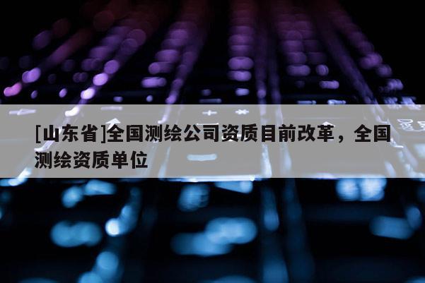 [山东省]全国测绘公司资质目前改革，全国测绘资质单位