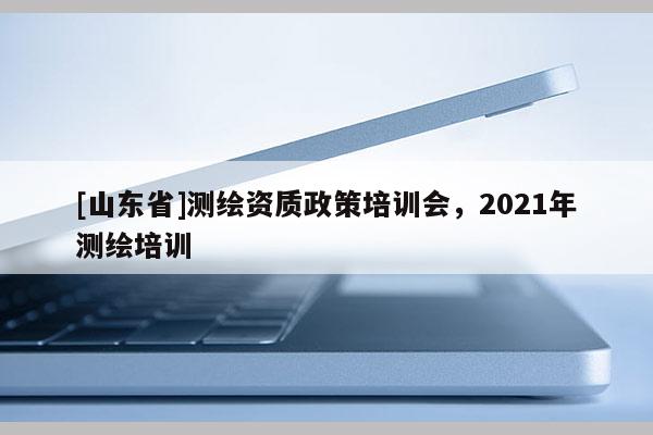 [山东省]测绘资质政策培训会，2021年测绘培训