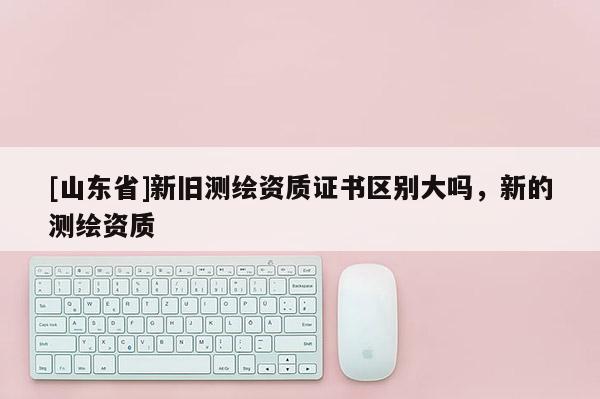 [山东省]新旧测绘资质证书区别大吗，新的测绘资质