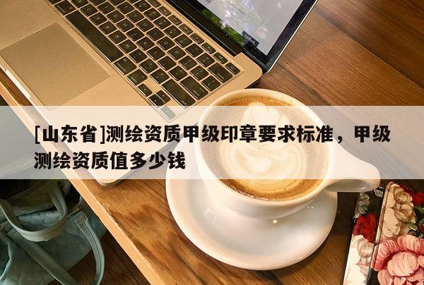 [山东省]测绘资质甲级印章要求标准，甲级测绘资质值多少钱