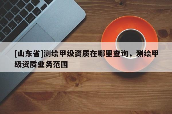 [山东省]测绘甲级资质在哪里查询，测绘甲级资质业务范围