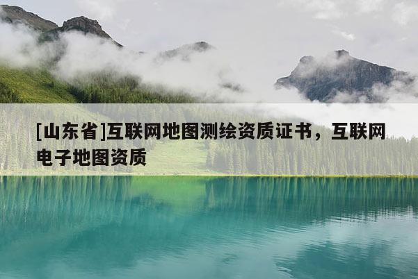 [山东省]互联网地图测绘资质证书，互联网电子地图资质