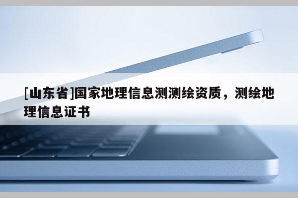 [山东省]国家地理信息测测绘资质，测绘地理信息证书