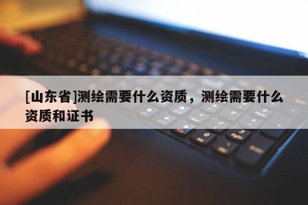 [山东省]测绘需要什么资质，测绘需要什么资质和证书