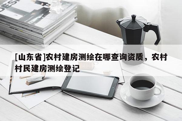 [山东省]农村建房测绘在哪查询资质，农村村民建房测绘登记