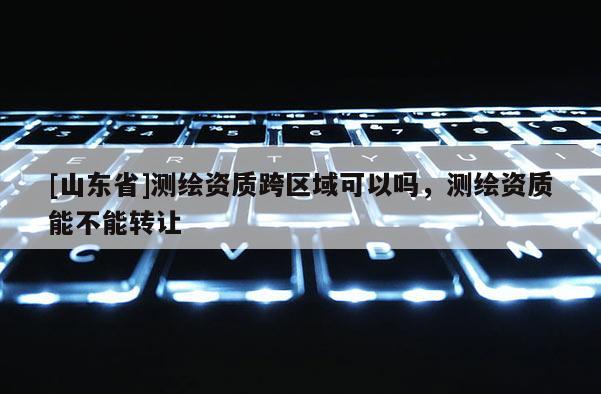 [山东省]测绘资质跨区域可以吗，测绘资质能不能转让