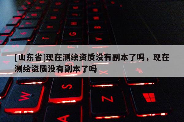 [山东省]现在测绘资质没有副本了吗，现在测绘资质没有副本了吗
