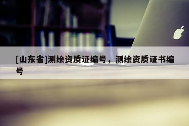 [山东省]测绘资质证编号，测绘资质证书编号