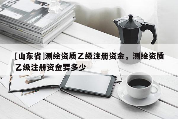 [山东省]测绘资质乙级注册资金，测绘资质乙级注册资金要多少