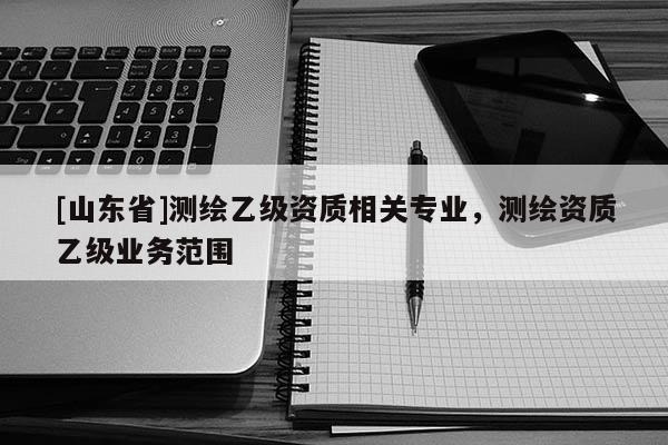 [山东省]测绘乙级资质相关专业，测绘资质乙级业务范围