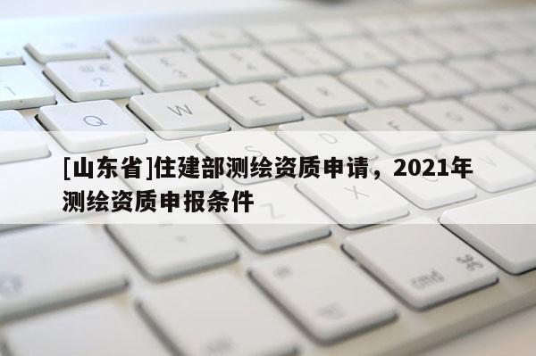 [山东省]住建部测绘资质申请，2021年测绘资质申报条件