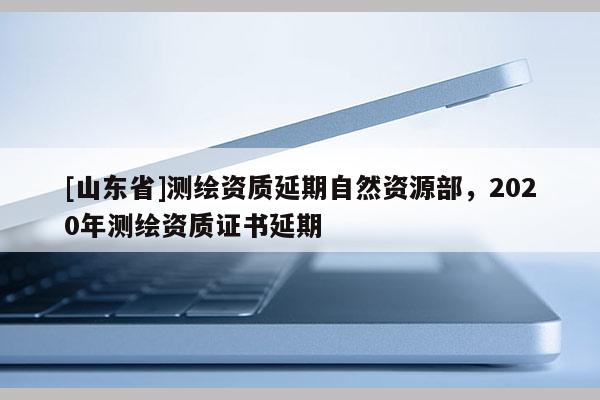 [山东省]测绘资质延期自然资源部，2020年测绘资质证书延期