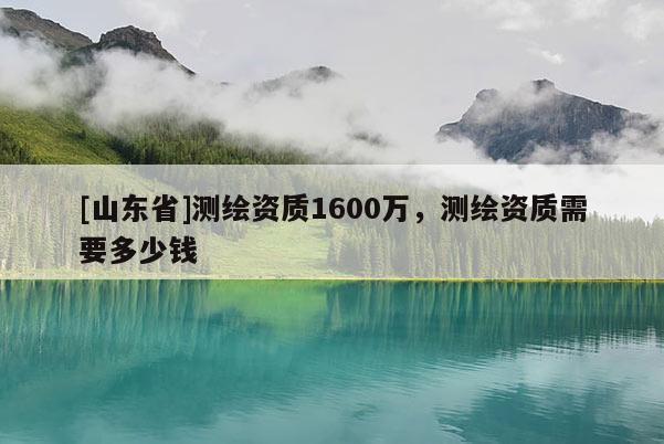 [山东省]测绘资质1600万，测绘资质需要多少钱