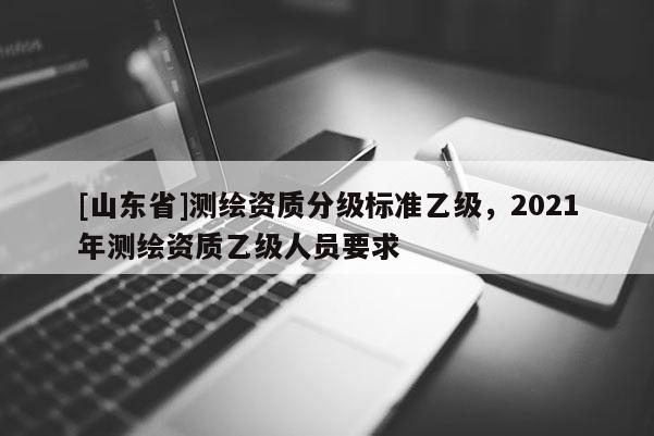 [山东省]测绘资质分级标准乙级，2021年测绘资质乙级人员要求