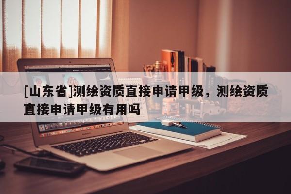 [山东省]测绘资质直接申请甲级，测绘资质直接申请甲级有用吗