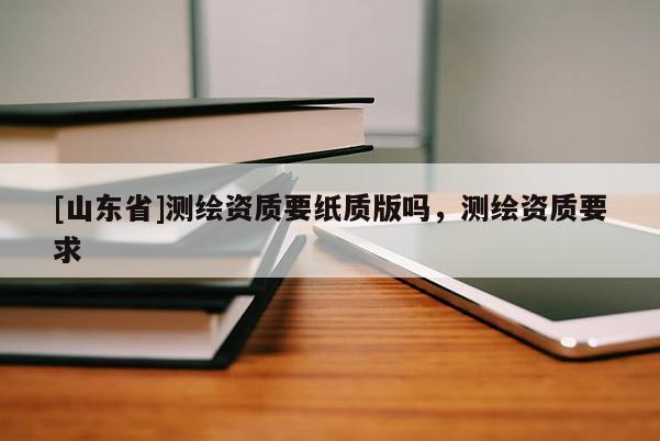 [山东省]测绘资质要纸质版吗，测绘资质要求