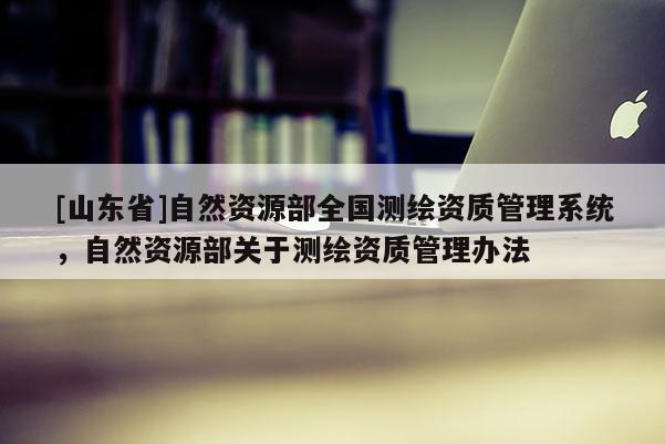 [山东省]自然资源部全国测绘资质管理系统，自然资源部关于测绘资质管理办法