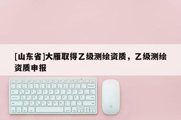 [山东省]大雁取得乙级测绘资质，乙级测绘资质申报