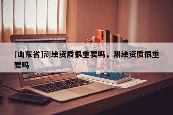 [山东省]测绘资质很重要吗，测绘资质很重要吗