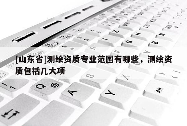 [山东省]测绘资质专业范围有哪些，测绘资质包括几大项