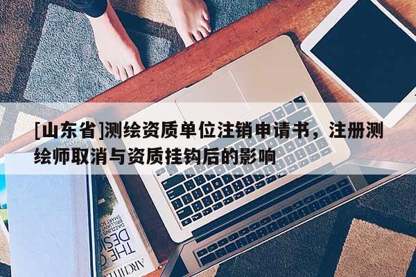 [山东省]测绘资质单位注销申请书，注册测绘师取消与资质挂钩后的影响