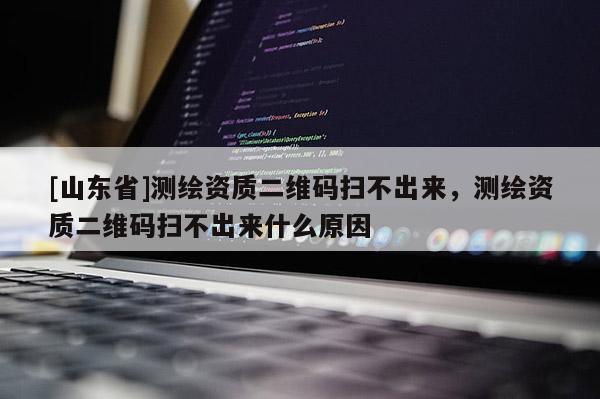 [山东省]测绘资质二维码扫不出来，测绘资质二维码扫不出来什么原因