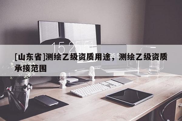 [山东省]测绘乙级资质用途，测绘乙级资质承接范围