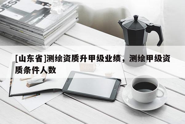 [山东省]测绘资质升甲级业绩，测绘甲级资质条件人数