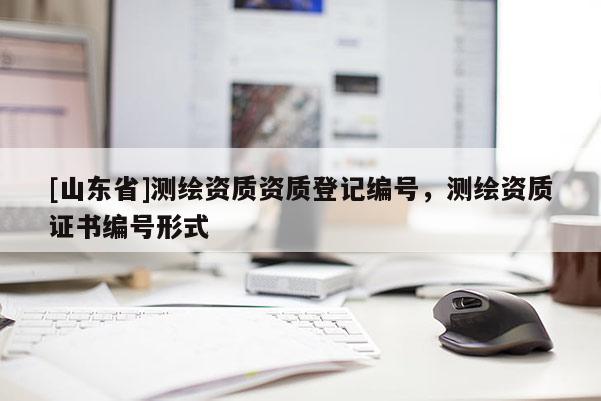 [山东省]测绘资质资质登记编号，测绘资质证书编号形式