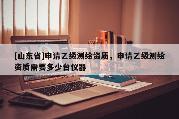 [山东省]申请乙级测绘资质，申请乙级测绘资质需要多少台仪器