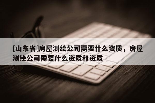 [山东省]房屋测绘公司需要什么资质，房屋测绘公司需要什么资质和资质