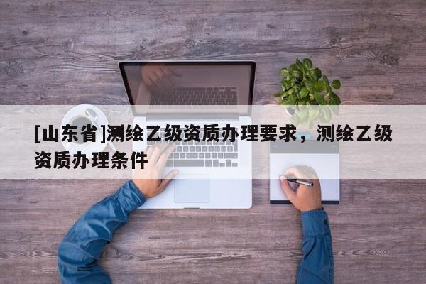 [山东省]测绘乙级资质办理要求，测绘乙级资质办理条件