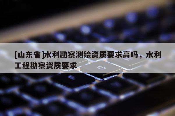 [山东省]水利勘察测绘资质要求高吗，水利工程勘察资质要求