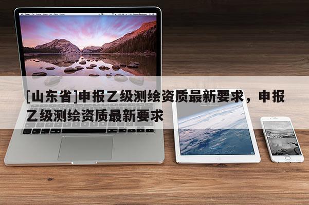 [山东省]申报乙级测绘资质最新要求，申报乙级测绘资质最新要求